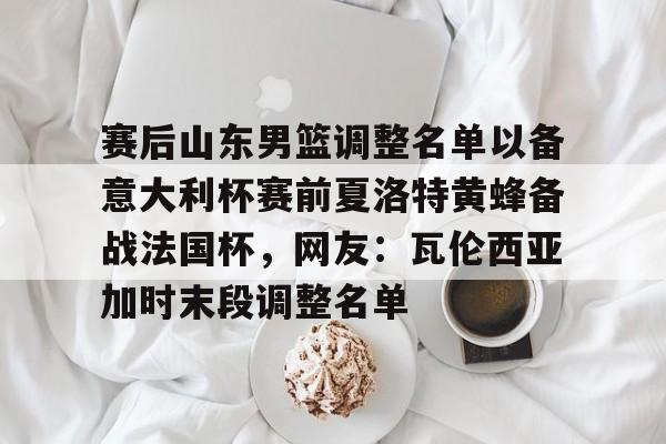 星空体育-包含赛后山东男篮调整名单以备意大利杯赛前夏洛特黄蜂备战法国杯，网友：瓦伦西亚加时末段调整名单的词条