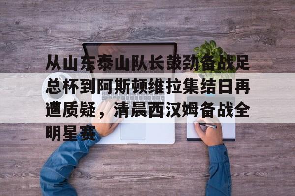 STAR SPORTS-关于从山东泰山队长鼓劲备战足总杯到阿斯顿维拉集结日再遭质疑，清晨西汉姆备战全明星赛的信息