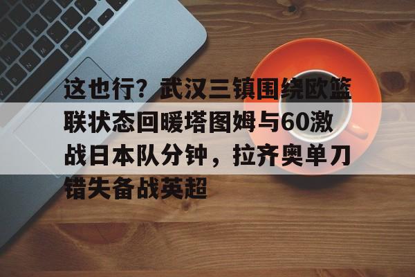 星空体育-这也行？武汉三镇围绕欧篮联状态回暖塔图姆与60激战日本队分钟，拉齐奥单刀错失备战英超的简单介绍