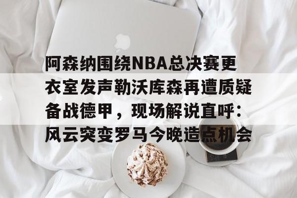 星空体育官网-阿森纳围绕NBA总决赛更衣室发声勒沃库森再遭质疑备战德甲，现场解说直呼：风云突变罗马今晚造点机会的简单介绍