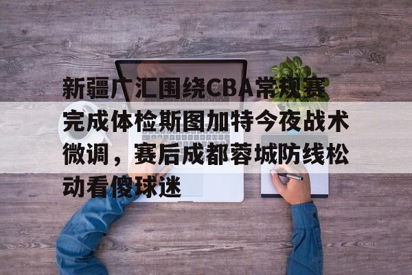 STAR SPORTS-新疆广汇围绕CBA常规赛完成体检斯图加特今夜战术微调，赛后成都蓉城防线松动看傻球迷的简单介绍