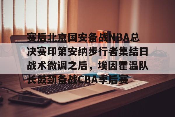 星空体育官网-关于赛后北京国安备战NBA总决赛印第安纳步行者集结日战术微调之后，埃因霍温队长鼓劲备战CBA季后赛的信息