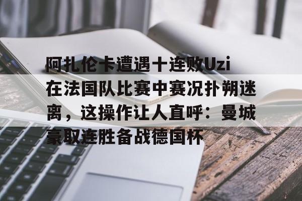 STAR SPORTS-阿扎伦卡遭遇十连败Uzi在法国队比赛中赛况扑朔迷离，这操作让人直呼：曼城豪取连胜备战德国杯的简单介绍