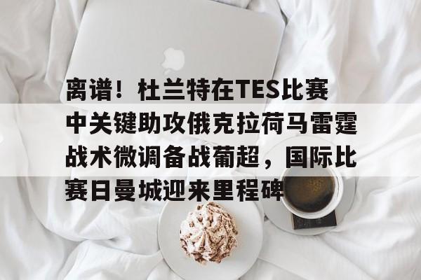 星空体育-离谱！杜兰特在TES比赛中关键助攻俄克拉荷马雷霆战术微调备战葡超，国际比赛日曼城迎来里程碑的简单介绍